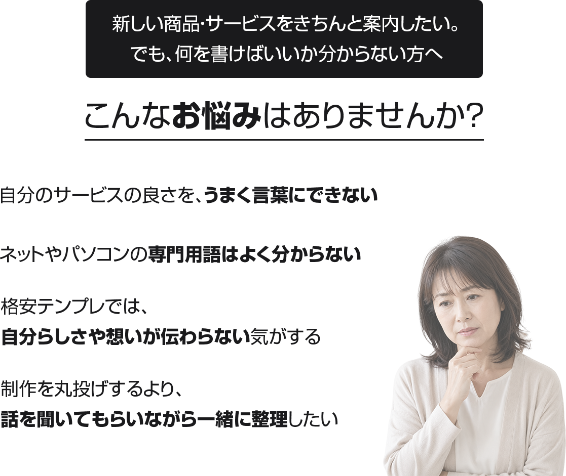 こんなお悩みはありませんか？
・自分のサービスの良さを、うまく言葉にできない
・ネットやパソコンの専門用語はよく分からない
・格安テンプレでは、自分らしさや想いが伝わらない気がする
・制作を丸投げするより、話を聞いてもらいながら一緒に整理したい